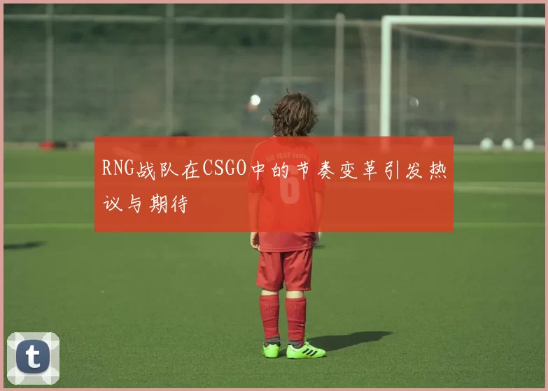 RNG战队在CSGO中的节奏变革引发热议与期待