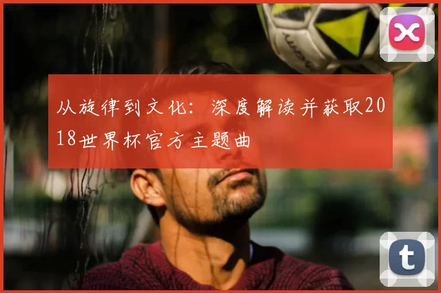 从旋律到文化:深度解读并获取2018世界杯官方主题曲