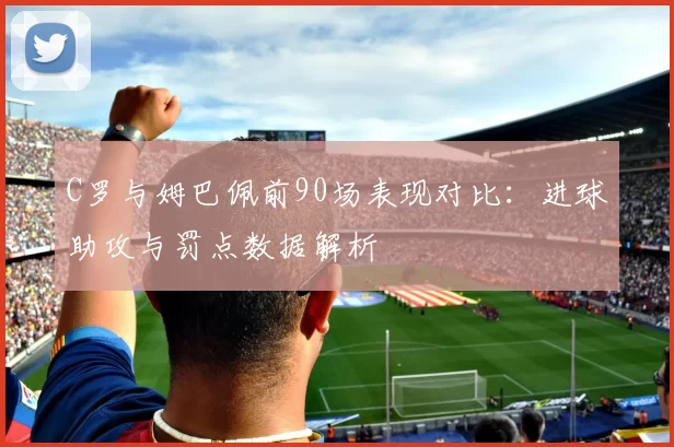C罗与姆巴佩前90场表现对比：进球助攻与罚点数据解析