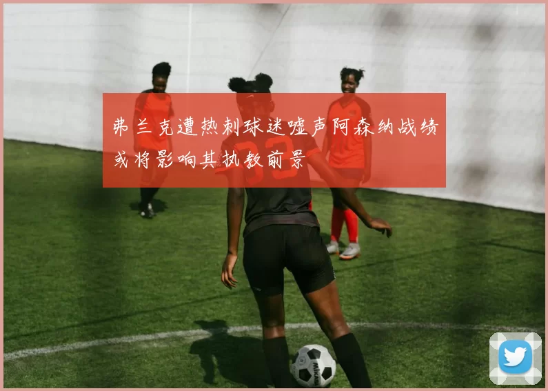弗兰克遭热刺球迷嘘声阿森纳战绩或将影响其执教前景