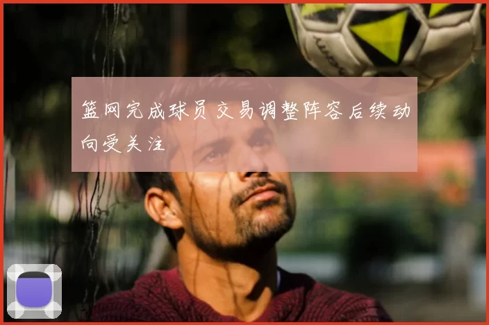 篮网完成球员交易调整阵容后续动向受关注