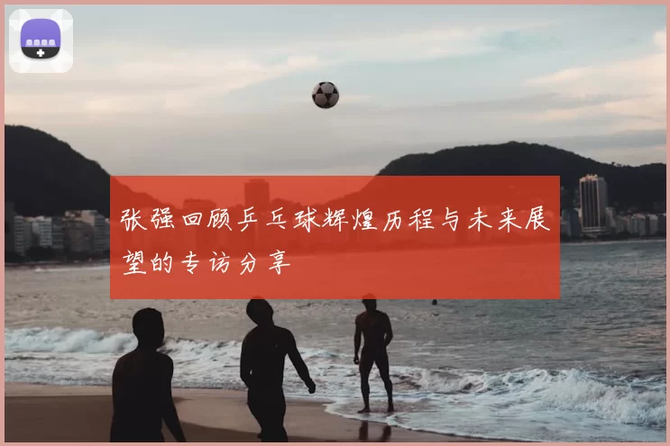 张强回顾乒乓球辉煌历程与未来展望的专访分享