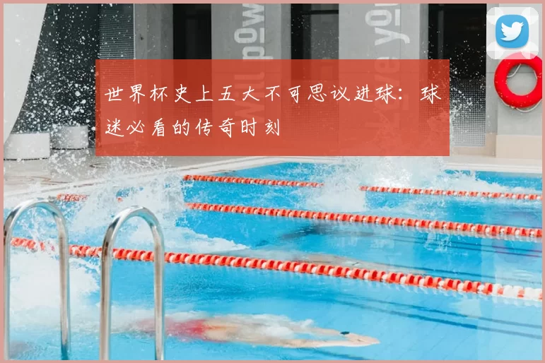 世界杯史上五大不可思议进球:球迷必看的传奇时刻