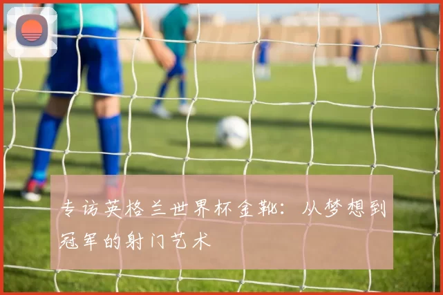 专访英格兰世界杯金靴:从梦想到冠军的射门艺术