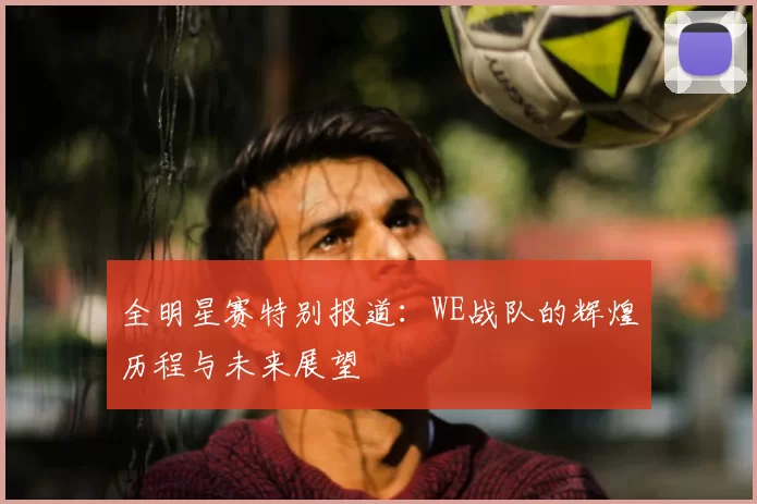 全明星赛特别报道:WE战队的辉煌历程与未来展望