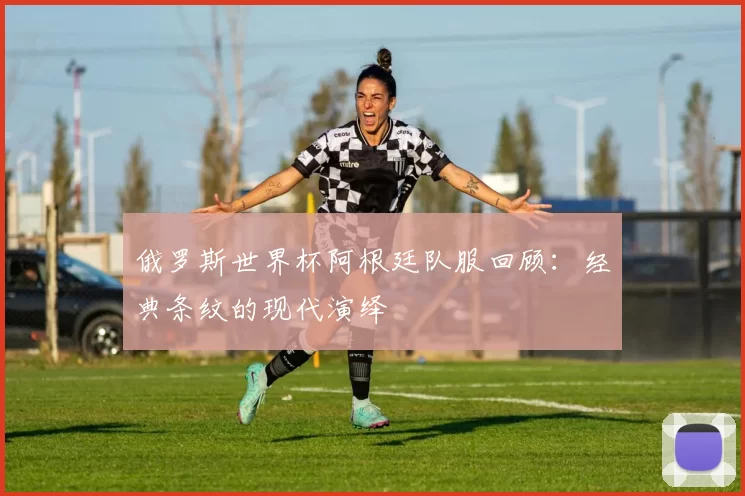 俄罗斯世界杯阿根廷队服回顾：经典条纹的现代演绎