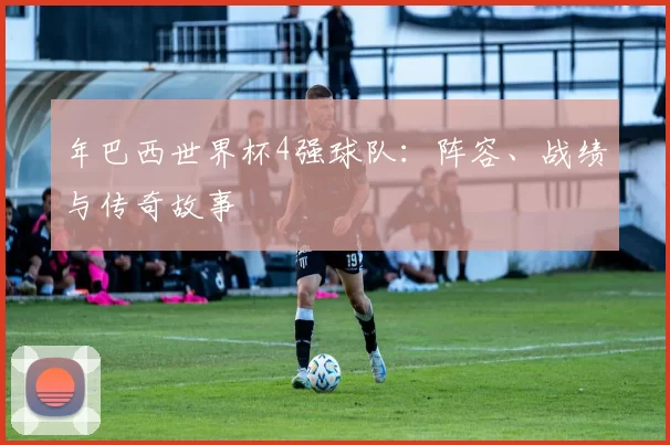 年巴西世界杯4强球队:阵容、战绩与传奇故事