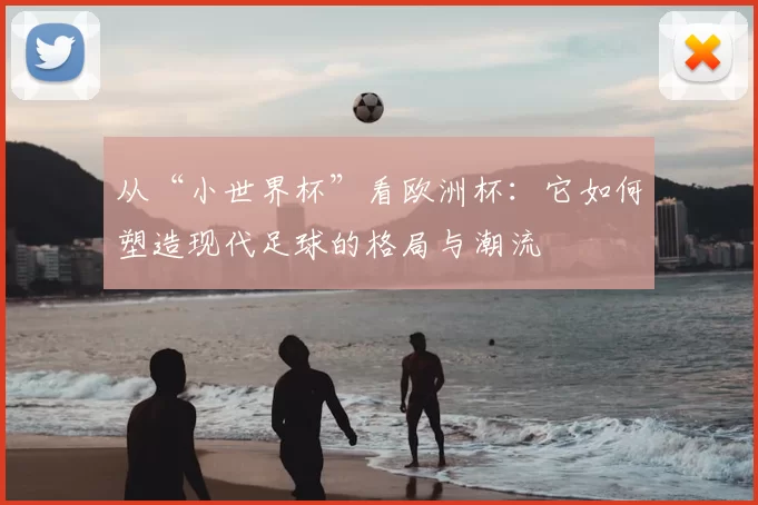 从“小世界杯”看欧洲杯:它如何塑造现代足球的格局与潮流