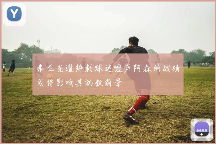 弗兰克遭热刺球迷嘘声阿森纳战绩或将影响其执教前景
