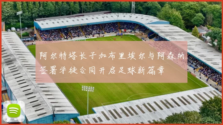 阿尔特塔长子加布里埃尔与阿森纳签署学徒合同开启足球新篇章