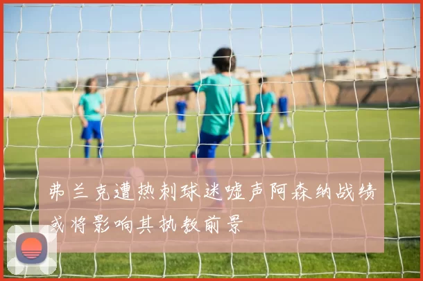 弗兰克遭热刺球迷嘘声阿森纳战绩或将影响其执教前景