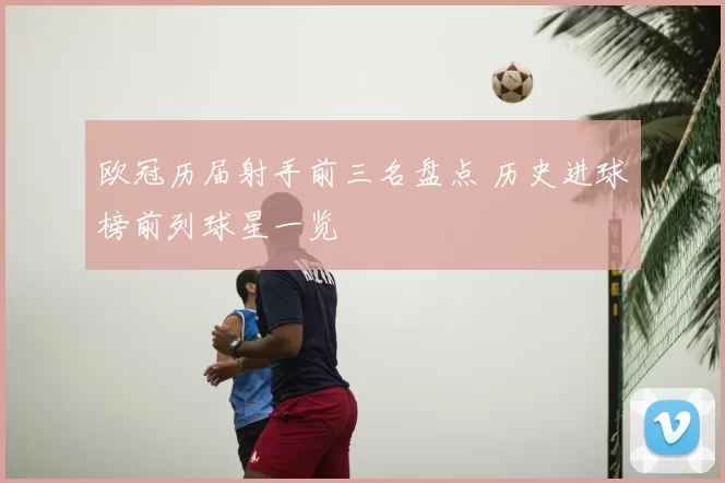 欧冠历届射手前三名盘点 历史进球榜前列球星一览