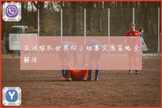 亚洲球队世界杯小组赛突围策略全解读