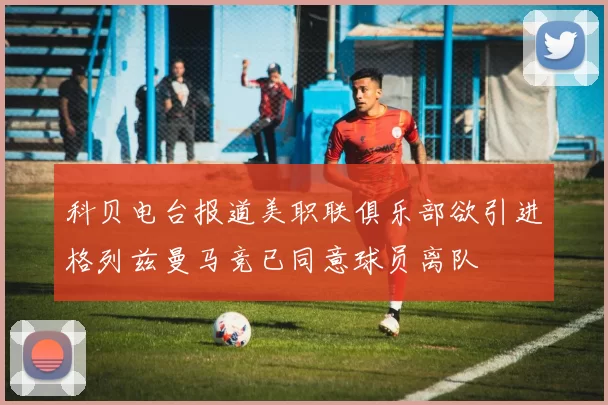 科贝电台报道美职联俱乐部欲引进格列兹曼马竞已同意球员离队