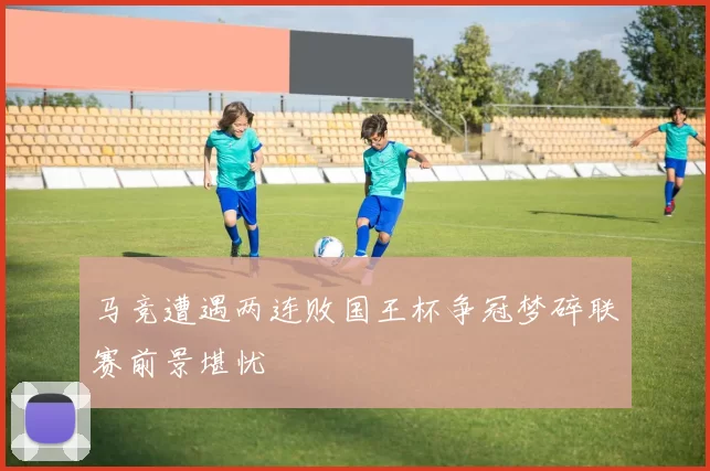 马竞遭遇两连败国王杯争冠梦碎联赛前景堪忧