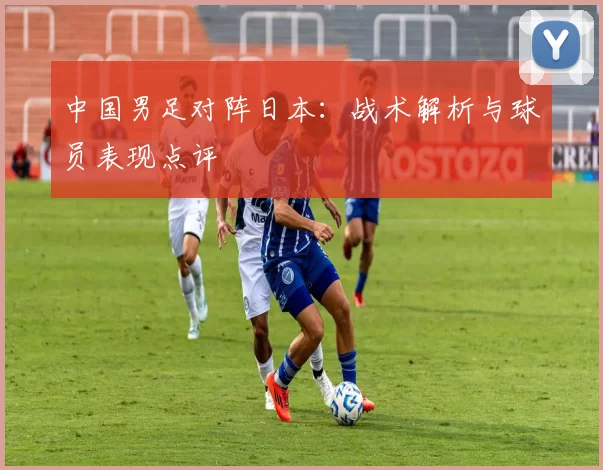 中国男足对阵日本：战术解析与球员表现点评