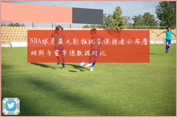 NBA球员最大卧推纪录保持者公布詹姆斯与霍华德数据对比