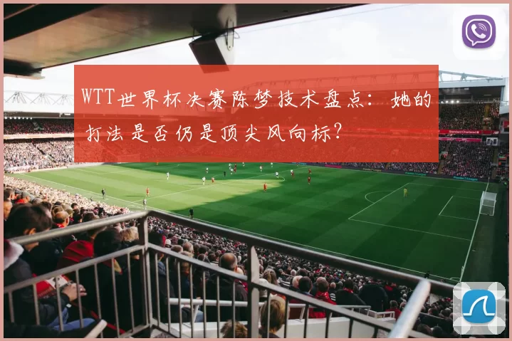 WTT世界杯决赛陈梦技术盘点:她的打法是否仍是顶尖风向标?