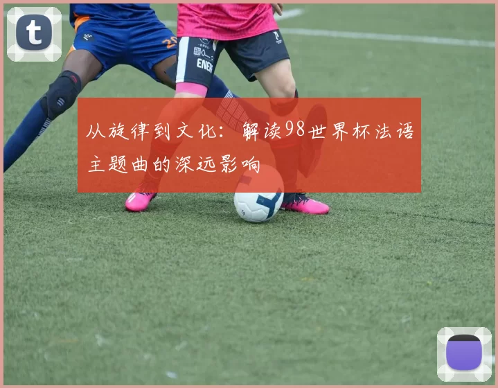 从旋律到文化：解读98世界杯法语主题曲的深远影响
