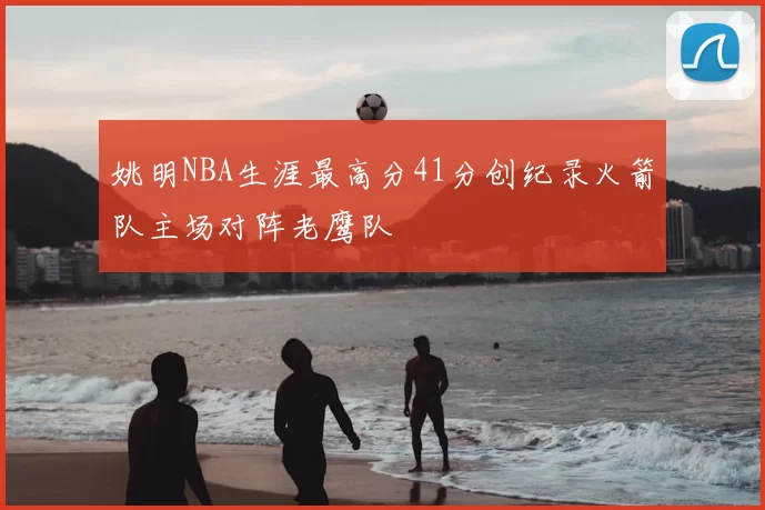 姚明NBA生涯最高分41分创纪录火箭队主场对阵老鹰队