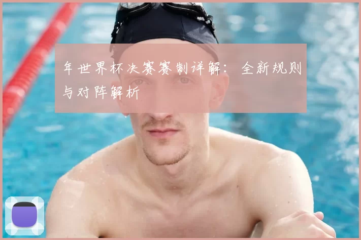 年世界杯决赛赛制详解:全新规则与对阵解析