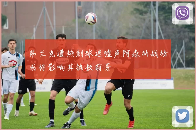 弗兰克遭热刺球迷嘘声阿森纳战绩或将影响其执教前景