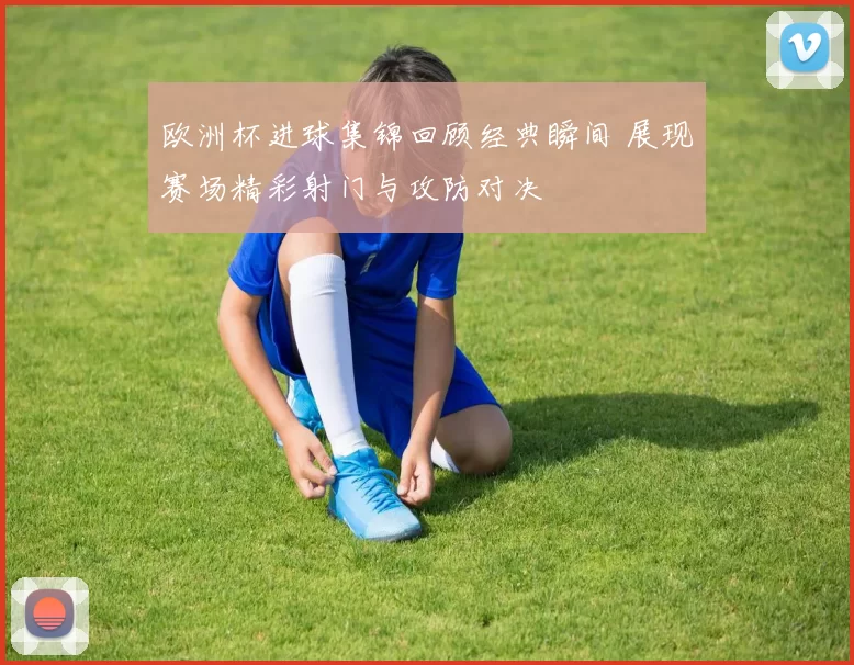 欧洲杯进球集锦回顾经典瞬间 展现赛场精彩射门与攻防对决
