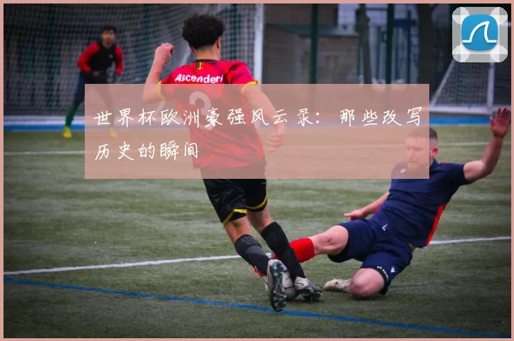 世界杯欧洲豪强风云录:那些改写历史的瞬间