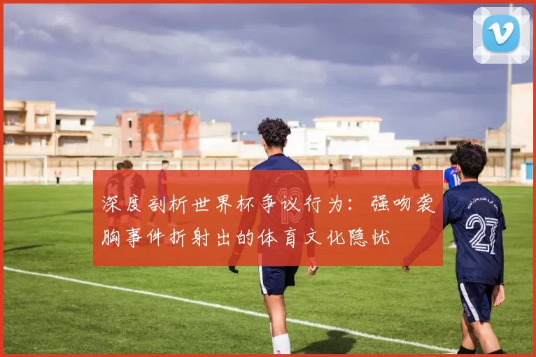 深度剖析世界杯争议行为:强吻袭胸事件折射出的体育文化隐忧