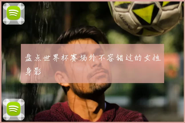 盘点世界杯赛场外不容错过的女性身影