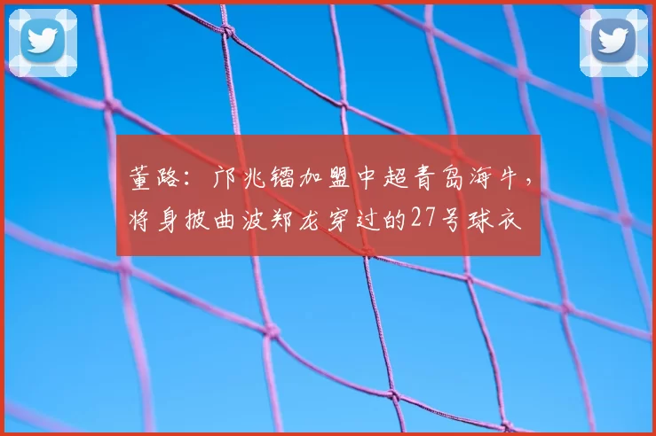 董路：邝兆镭加盟中超青岛海牛，将身披曲波郑龙穿过的27号球衣