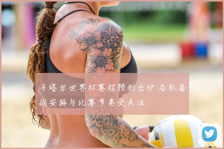卡塔尔世界杯赛程预测出炉 各队备战安排与比赛节奏受关注