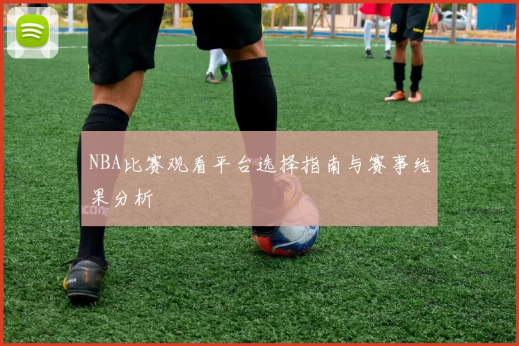 NBA比赛观看平台选择指南与赛事结果分析