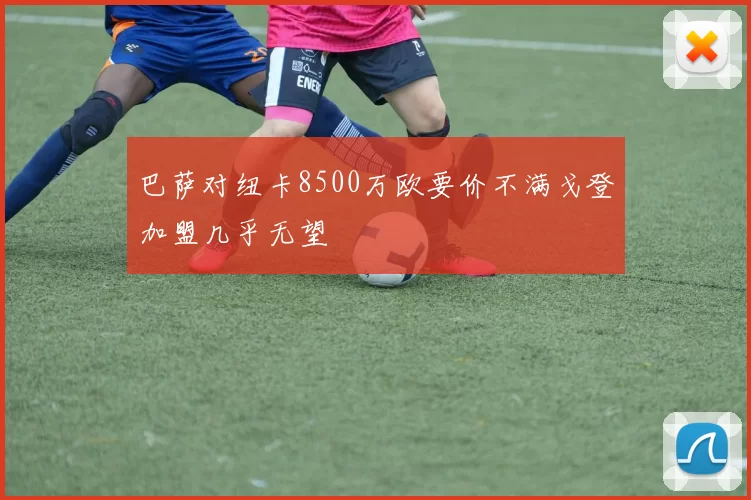 巴萨对纽卡8500万欧要价不满戈登加盟几乎无望