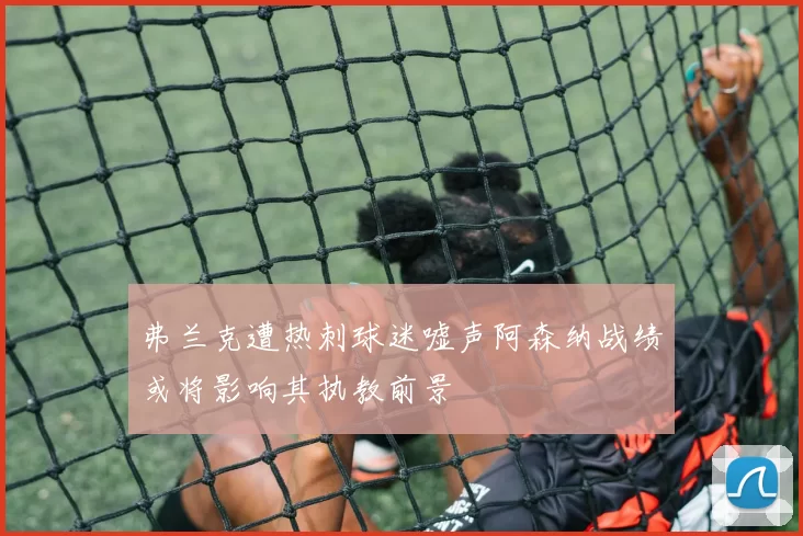 弗兰克遭热刺球迷嘘声阿森纳战绩或将影响其执教前景
