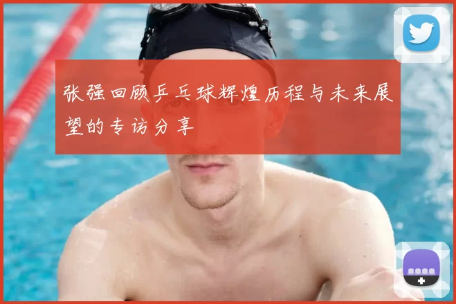 张强回顾乒乓球辉煌历程与未来展望的专访分享