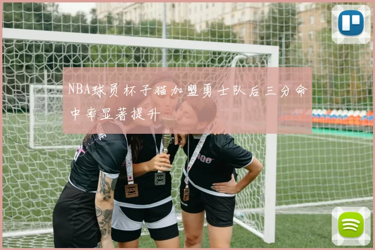 NBA球员杯子猫加盟勇士队后三分命中率显著提升