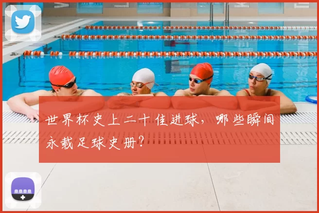 世界杯史上二十佳进球,哪些瞬间永载足球史册?