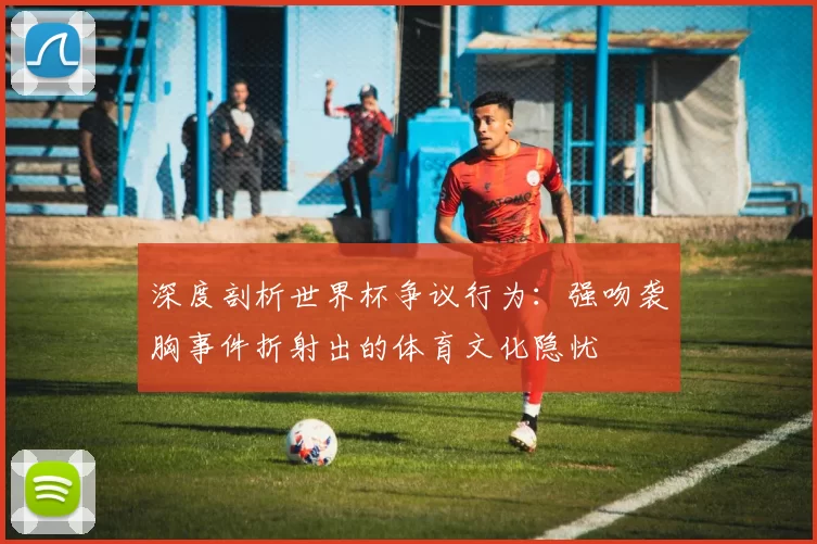 深度剖析世界杯争议行为:强吻袭胸事件折射出的体育文化隐忧