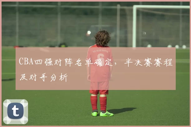 CBA四强对阵名单确定，半决赛赛程及对手分析