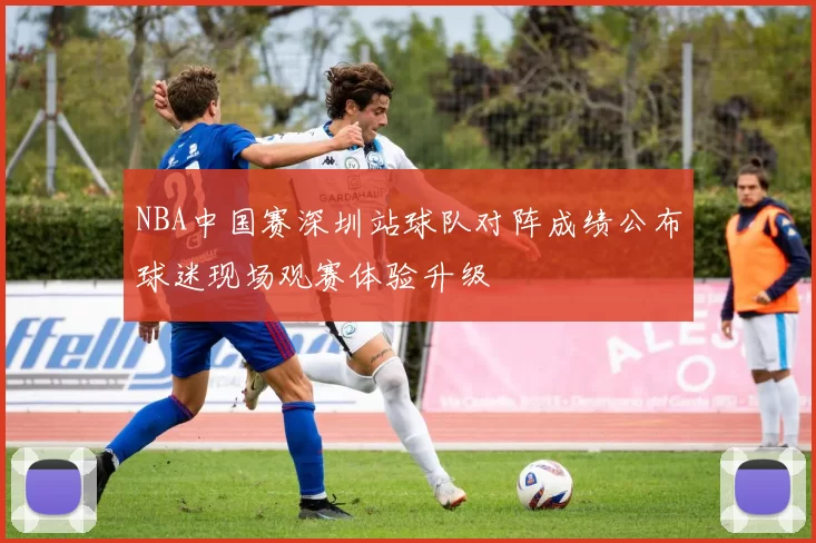 NBA中国赛深圳站球队对阵成绩公布球迷现场观赛体验升级