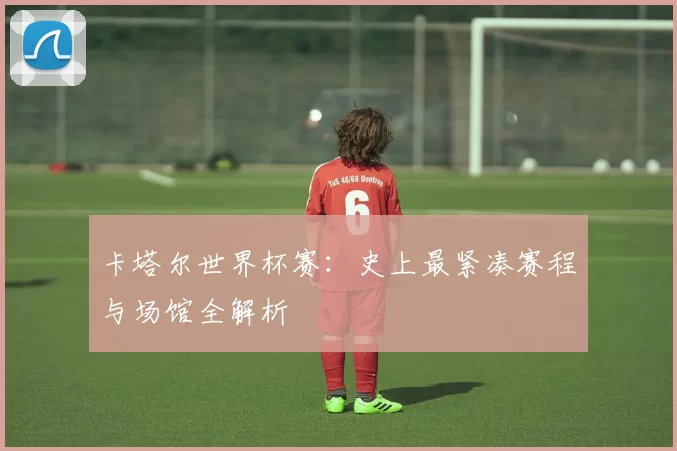 卡塔尔世界杯赛:史上最紧凑赛程与场馆全解析