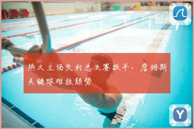 热火主场失利总决赛扳平，詹姆斯关键球难救颓势