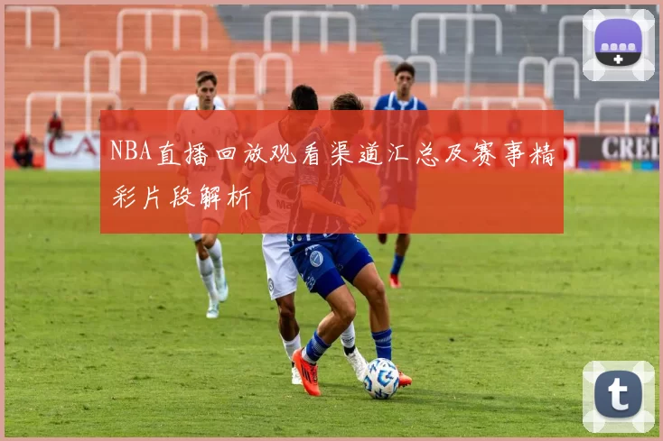 NBA直播回放观看渠道汇总及赛事精彩片段解析