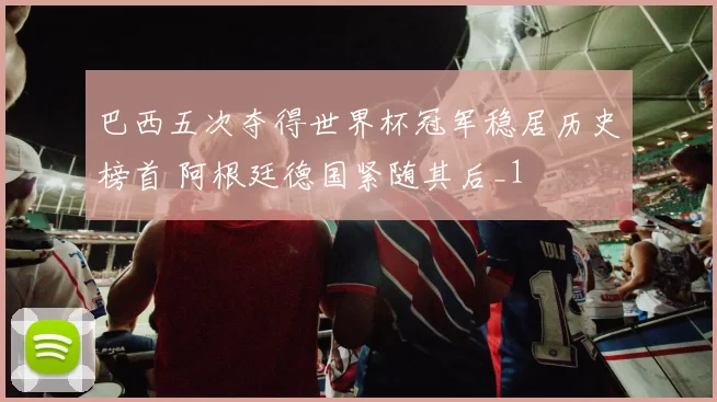 巴西五次夺得世界杯冠军稳居历史榜首 阿根廷德国紧随其后_1