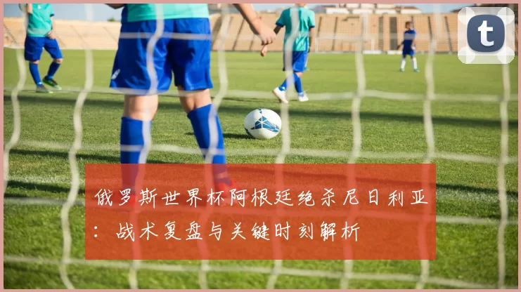 俄罗斯世界杯阿根廷绝杀尼日利亚:战术复盘与关键时刻解析