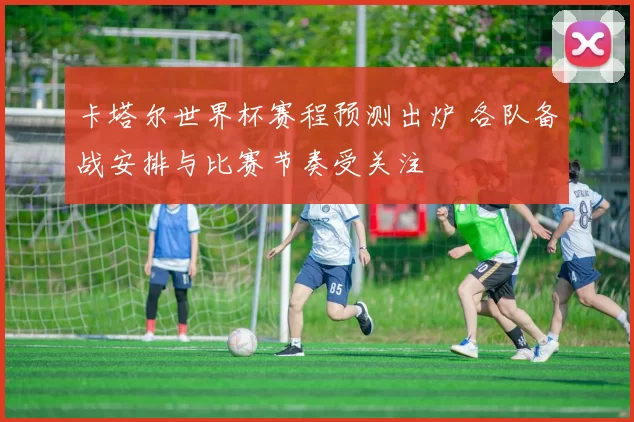 卡塔尔世界杯赛程预测出炉 各队备战安排与比赛节奏受关注
