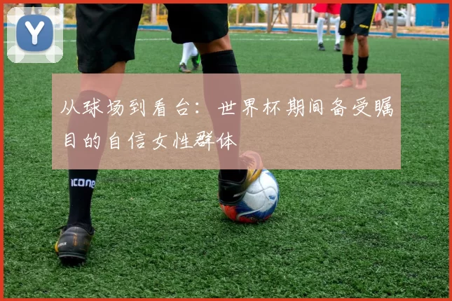 从球场到看台:世界杯期间备受瞩目的自信女性群体