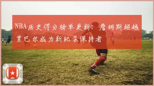 NBA历史得分榜单更新:詹姆斯超越贾巴尔成为新纪录保持者