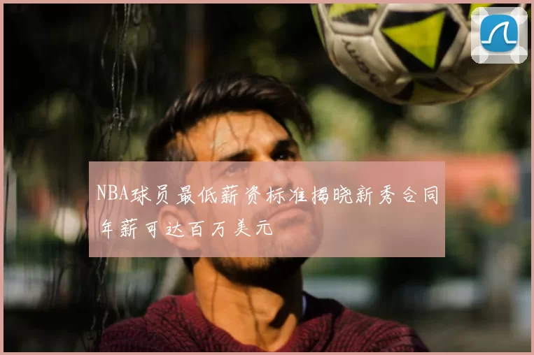 NBA球员最低薪资标准揭晓新秀合同年薪可达百万美元